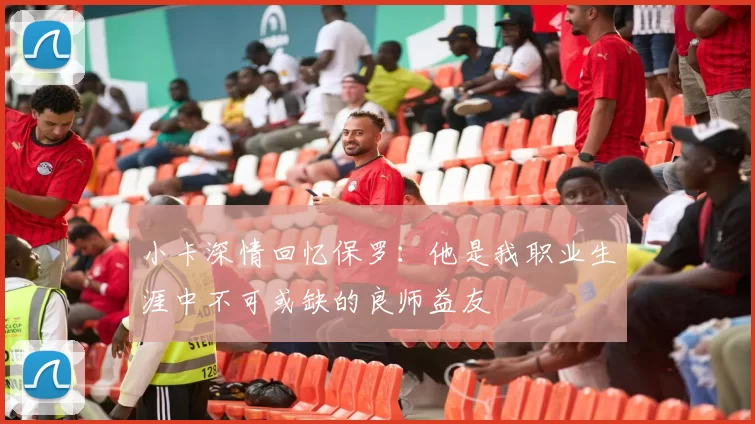 小卡深情回忆保罗：他是我职业生涯中不可或缺的良师益友