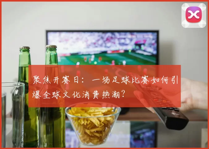聚焦开赛日:一场足球比赛如何引爆全球文化消费热潮?