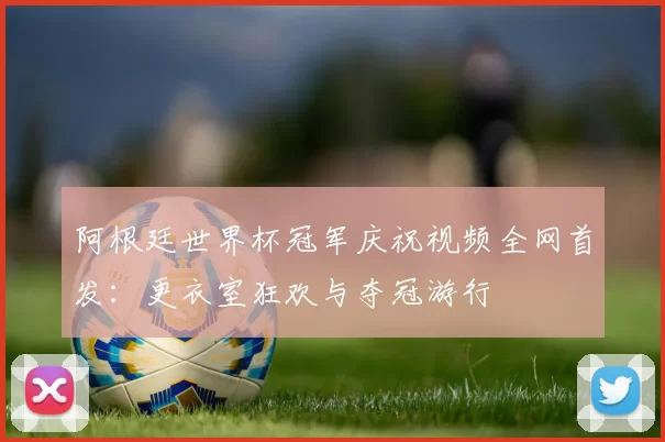 阿根廷世界杯冠军庆祝视频全网首发:更衣室狂欢与夺冠游行