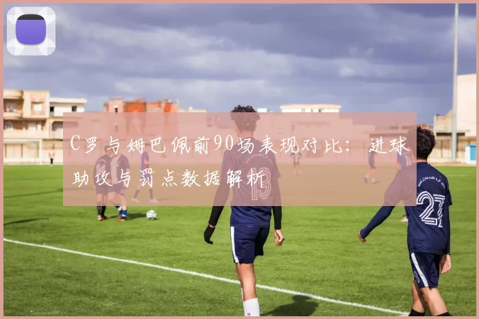 C罗与姆巴佩前90场表现对比：进球助攻与罚点数据解析