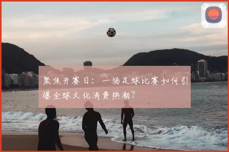 聚焦开赛日:一场足球比赛如何引爆全球文化消费热潮?