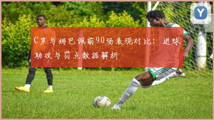 C罗与姆巴佩前90场表现对比:进球助攻与罚点数据解析