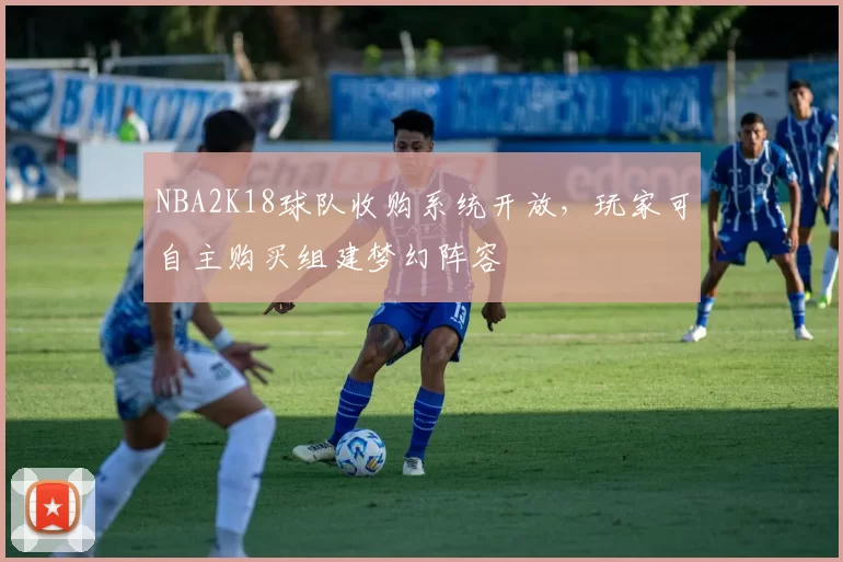 NBA2K18球队收购系统开放，玩家可自主购买组建梦幻阵容