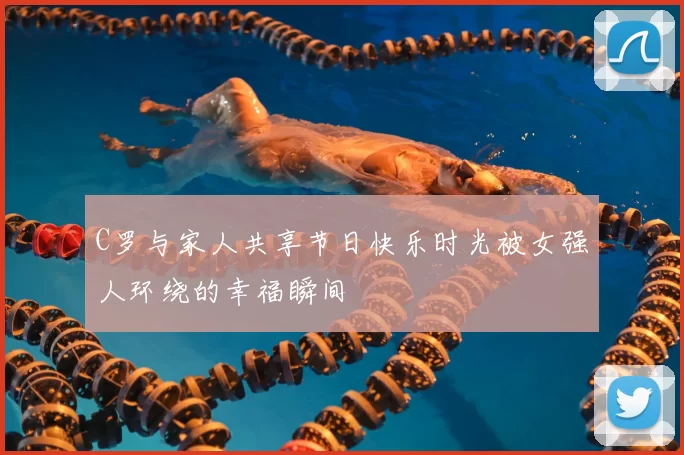 C罗与家人共享节日快乐时光被女强人环绕的幸福瞬间