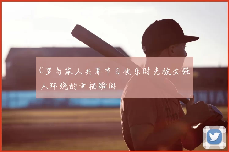 C罗与家人共享节日快乐时光被女强人环绕的幸福瞬间