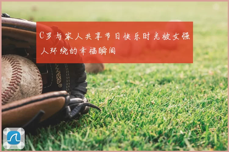 C罗与家人共享节日快乐时光被女强人环绕的幸福瞬间