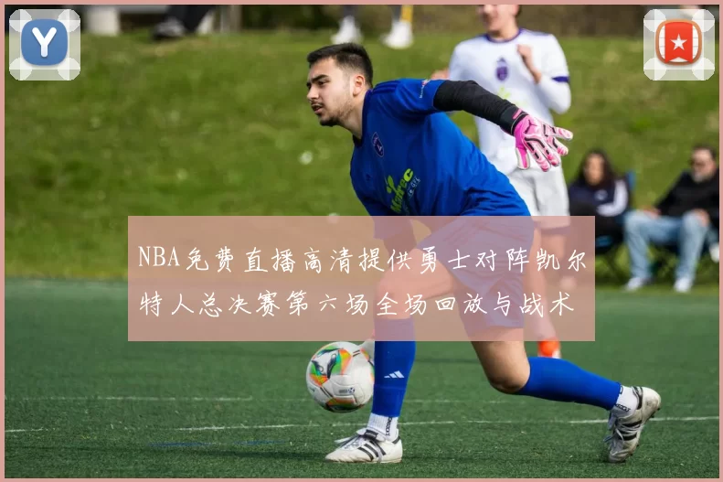NBA免费直播高清提供勇士对阵凯尔特人总决赛第六场全场回放与战术解析