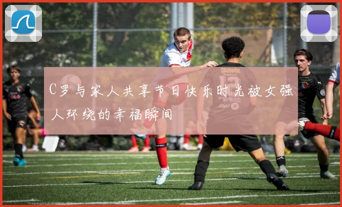 C罗与家人共享节日快乐时光被女强人环绕的幸福瞬间