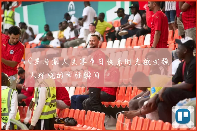 C罗与家人共享节日快乐时光被女强人环绕的幸福瞬间