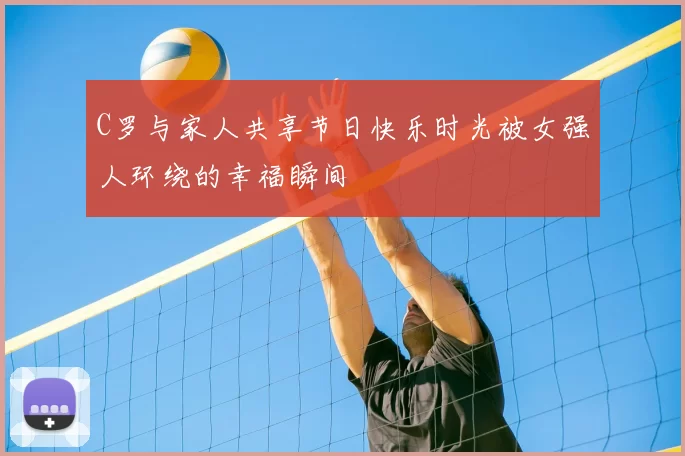 C罗与家人共享节日快乐时光被女强人环绕的幸福瞬间