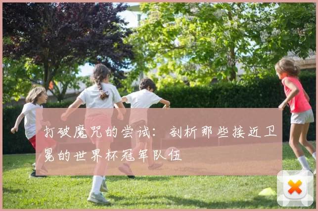 打破魔咒的尝试：剖析那些接近卫冕的世界杯冠军队伍