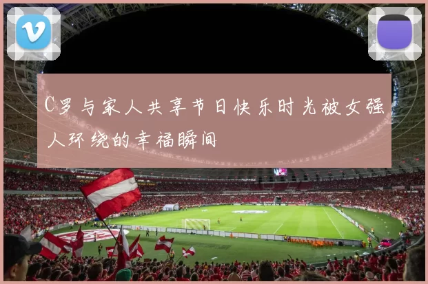 C罗与家人共享节日快乐时光被女强人环绕的幸福瞬间