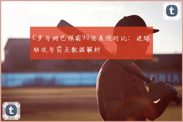 C罗与姆巴佩前90场表现对比:进球助攻与罚点数据解析