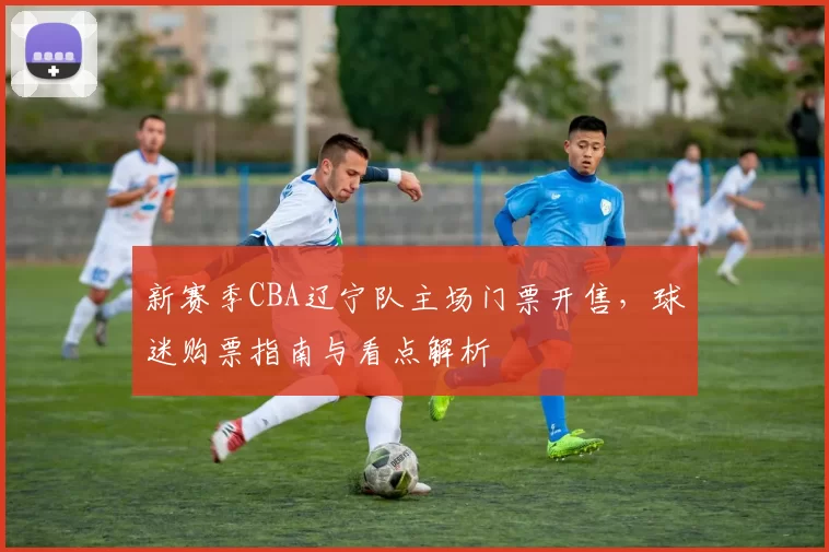 新赛季CBA辽宁队主场门票开售，球迷购票指南与看点解析