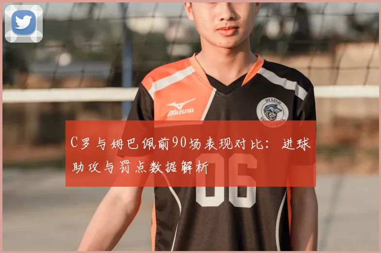 C罗与姆巴佩前90场表现对比：进球助攻与罚点数据解析