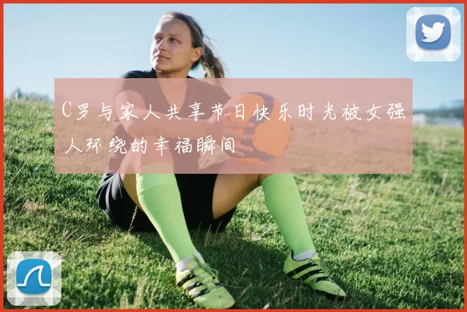 C罗与家人共享节日快乐时光被女强人环绕的幸福瞬间