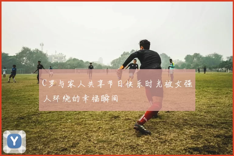 C罗与家人共享节日快乐时光被女强人环绕的幸福瞬间