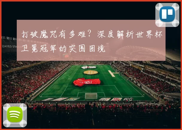 打破魔咒有多难?深度解析世界杯卫冕冠军的突围困境