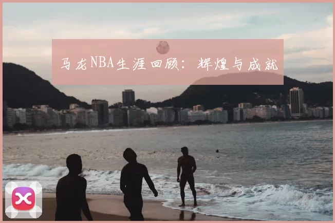 马龙NBA生涯回顾：辉煌与成就