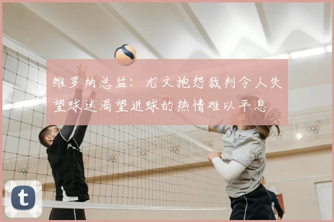 维罗纳总监:尤文抱怨裁判令人失望球迷渴望进球的热情难以平息