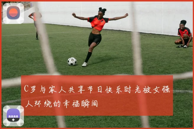 C罗与家人共享节日快乐时光被女强人环绕的幸福瞬间