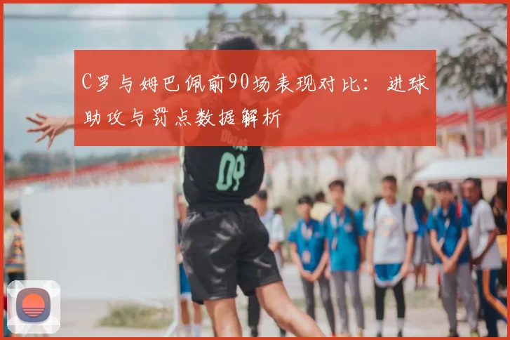 C罗与姆巴佩前90场表现对比：进球助攻与罚点数据解析