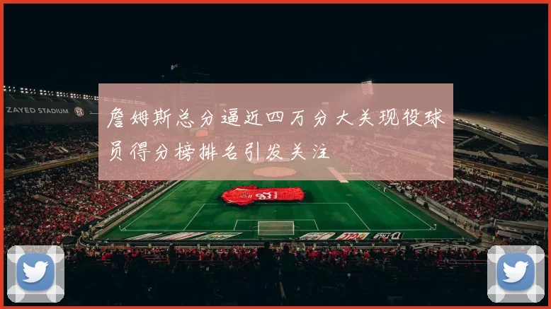 詹姆斯总分逼近四万分大关现役球员得分榜排名引发关注
