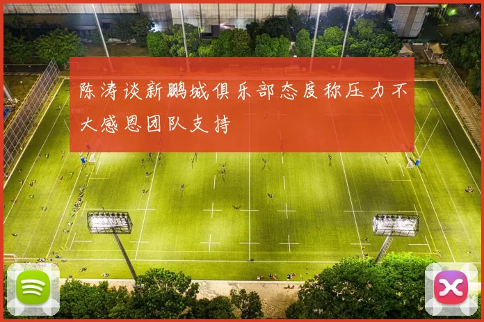陈涛谈新鹏城俱乐部态度称压力不大感恩团队支持