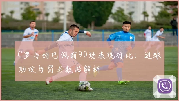 C罗与姆巴佩前90场表现对比：进球助攻与罚点数据解析