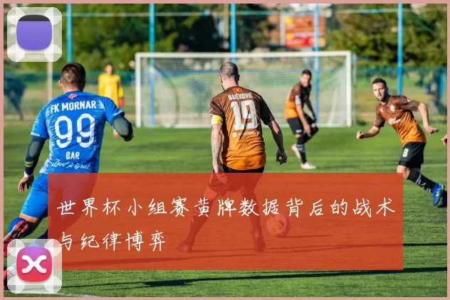 世界杯小组赛黄牌数据背后的战术与纪律博弈