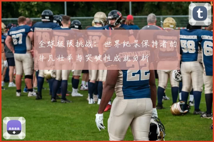 全球极限挑战:世界纪录保持者的非凡壮举与突破性成就分析