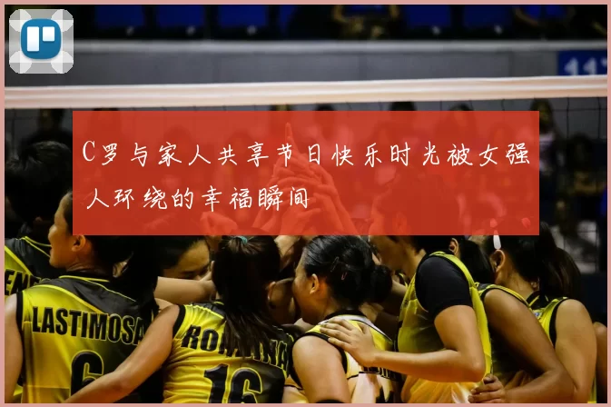 C罗与家人共享节日快乐时光被女强人环绕的幸福瞬间
