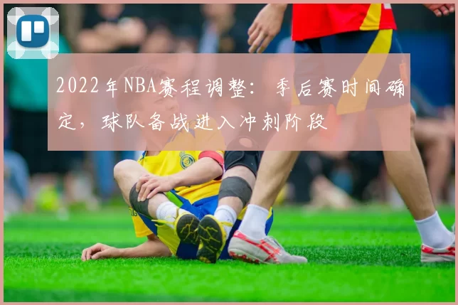 2022年NBA赛程调整:季后赛时间确定,球队备战进入冲刺阶段
