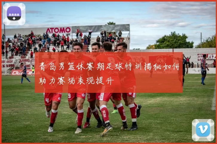 青岛男篮休赛期足球特训揭秘如何助力赛场表现提升